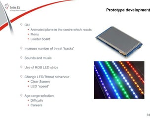 Prototype development
GUI
• Animated plane in the centre which reacts
• Menu
• Leader board
Increase number of threat “tracks”
Sounds and music
Use of RGB LED strips
Change LED/Threat behaviour
• Clear Screen
• LED “speed”
Age range selection
• Difficulty
• Careers
84
 