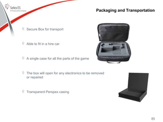 Packaging and Transportation
Secure Box for transport
Able to fit in a hire car
A single case for all the parts of the game
The box will open for any electronics to be removed
or repaired
Transparent Perspex casing
85
 