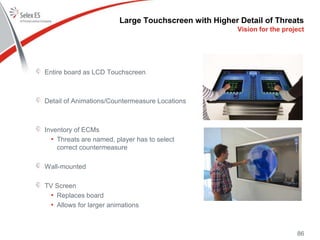 Large Touchscreen with Higher Detail of Threats
Entire board as LCD Touchscreen
Detail of Animations/Countermeasure Locations
Inventory of ECMs
• Threats are named, player has to select
correct countermeasure
Wall-mounted
TV Screen
• Replaces board
• Allows for larger animations
86
Vision for the project
 