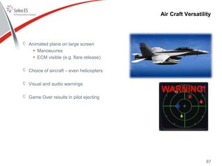 87
Animated plane on large screen
• Manoeuvres
• ECM visible (e.g. flare release)
Choice of aircraft – even helicopters
Visual and audio warnings
Game Over results in pilot ejecting
Air Craft Versatility
 