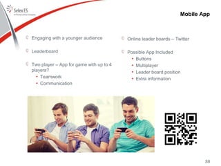 88
Engaging with a younger audience
Leaderboard
Two player – App for game with up to 4
players?
• Teamwork
• Communication
Online leader boards – Twitter
Possible App Included
• Buttons
• Multiplayer
• Leader board position
• Extra information
Mobile App
 