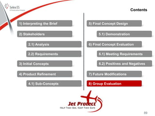 89
Contents
1) Interpreting the Brief
2) Stakeholders
3) Initial Concepts
4) Product Refinement
5) Final Concept Design
6) Final Concept Evaluation
7) Future Modifications
8) Group Evaluation
2.1) Analysis
2.2) Requirements
4.1) Sub-Concepts
5.1) Demonstration
6.1) Meeting Requirements
6.2) Positives and Negatives
 