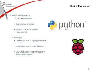 What we have learnt
• User requirements
• Engineering process
• Selex ES’ current school
programmes
Challenges
• Learning a new language/interface
• Learning a new project process
• Low product development before
initial presentation
Group Evaluation
91
 