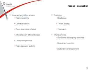 How we worked as a team
• Team meetings
• Communication
• Even delegation of work
• All worked on different areas
• Time management
• Team decision making
Positives
• Resilience
• Time Keeping
• Teamwork
Improvements
• More time developing concepts
• Restricted creativity
• Better time management
Group Evaluation
92
 