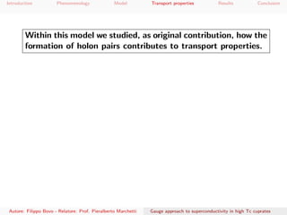 Introduction Phenomenology Model Transport properties Results Conclusion
Within this model we studied, as original contribution, how the
formation of holon pairs contributes to transport properties.
Autore: Filippo Bovo - Relatore: Prof. Pieralberto Marchetti Gauge approach to superconductivity in high Tc cuprates
 