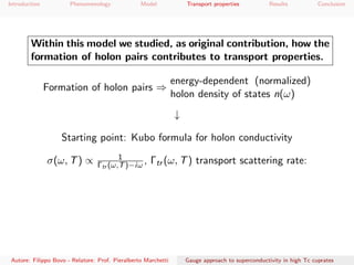 Introduction Phenomenology Model Transport properties Results Conclusion
Within this model we studied, as original contribution, how the
formation of holon pairs contributes to transport properties.
Formation of holon pairs ⇒
energy-dependent (normalized)
holon density of states n(ω)
↓
Starting point: Kubo formula for holon conductivity
σ(ω, T) ∝ 1
Γtr (ω,T)−iω , Γtr (ω, T) transport scattering rate:
Autore: Filippo Bovo - Relatore: Prof. Pieralberto Marchetti Gauge approach to superconductivity in high Tc cuprates
 