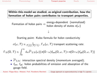 Introduction Phenomenology Model Transport properties Results Conclusion
Within this model we studied, as original contribution, how the
formation of holon pairs contributes to transport properties.
Formation of holon pairs ⇒
energy-dependent (normalized)
holon density of states n(ω)
↓
Starting point: Kubo formula for holon conductivity
σ(ω, T) ∝ 1
Γtr (ω,T)−iω , Γtr (ω, T) transport scattering rate:
ΓTr (Ω, T) ∝
∞
0
dω˜I2
χTr (ω){n(Ω−ω)fem(Ω, ω, T)+n(Ω+ω)fab(Ω, ω, T)}
• ˜I2χTr : interaction spectral density (momentum averaged);
• fem, fab: holon probabilities of emission and absorption of the
gauge ﬁeld.
Autore: Filippo Bovo - Relatore: Prof. Pieralberto Marchetti Gauge approach to superconductivity in high Tc cuprates
 