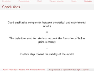 Introduction Phenomenology Model Transport properties Results Conclusion
Conclusions
Good qualitative comparison between theoretical and experimental
results
⇓
The technique used to take into account the formation of holon
pairs is correct
+
Further step toward the validity of the model
Autore: Filippo Bovo - Relatore: Prof. Pieralberto Marchetti Gauge approach to superconductivity in high Tc cuprates
 