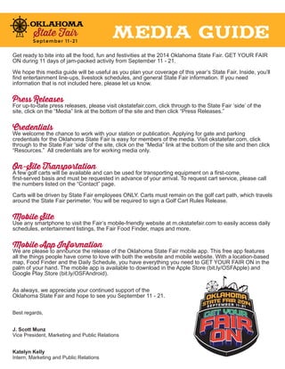 Get ready to bite into all the food, fun and festivities at the 2014 Oklahoma State Fair. GET YOUR FAIR 
ON during 11 days of jam-packed activity from September 11 - 21. 
We hope this media guide will be useful as you plan your coverage of this year’s State Fair. Inside, you’ll 
find entertainment line-ups, livestock schedules, and general State Fair information. If you need 
information that is not included here, please let us know. 
Press Releases 
For up-to-date press releases, please visit okstatefair.com, click through to the State Fair ‘side’ of the 
site, click on the “Media” link at the bottom of the site and then click “Press Releases.” 
Credentials 
We welcome the chance to work with your station or publication. Applying for gate and parking 
credentials for the Oklahoma State Fair is easy for members of the media. Visit okstatefair.com, click 
through to the State Fair ‘side’ of the site, click on the “Media” link at the bottom of the site and then click 
“Resources.” All credentials are for working media only. 
On-Site Transportation 
A few golf carts will be available and can be used for transporting equipment on a first-come, 
first-served basis and must be requested in advance of your arrival. To request cart service, please call 
the numbers listed on the “Contact” page. 
Carts will be driven by State Fair employees ONLY. Carts must remain on the golf cart path, which travels 
around the State Fair perimeter. You will be required to sign a Golf Cart Rules Release. 
Mobile Site 
Use any smartphone to visit the Fair’s mobile-friendly website at m.okstatefair.com to easily access daily 
schedules, entertainment listings, the Fair Food Finder, maps and more. 
Mobile App Information 
We are please to announce the release of the Oklahoma State Fair mobile app. This free app features 
all the things people have come to love with both the website and mobile website. With a location-based 
map, Food Finder and the Daily Schedule, you have everything you need to GET YOUR FAIR ON in the 
palm of your hand. The mobile app is available to download in the Apple Store (bit.ly/OSFApple) and 
Google Play Store (bit.ly/OSFAndroid). 
As always, we appreciate your continued support of the 
Oklahoma State Fair and hope to see you September 11 - 21. 
Best regards, 
J. Scott Munz 
Vice President, Marketing and Public Relations 
Katelyn Kelly 
Intern, Marketing and Public Relations 
MEDIA GUIDE 
 