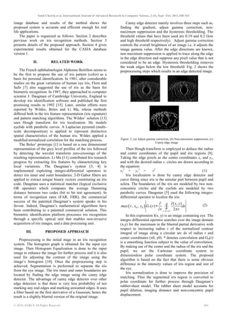 Sunil Chawla et al, International Journal of Advanced Research in Computer Science, 2 (5), Sept –Oct, 2011,340-343
© 2010, IJARCS All Rights Reserved 341
image database and results of the method shows the
proposed system is accurate and efficient enough for real
life applications.
The paper is organized as follows. Section 2 describes
pervious work on iris recognition methods. Section 3
presents details of the proposed approach. Section 4 gives
experimental results obtained for the CASIA database
version 1.
II. RELATED WORK
The French ophthalmologist Alphonse Bertillon seems to
be the first to propose the use of iris pattern (color) as a
basis for personal identification. In 1981, after considerable
studies on the great variations of human eye iris, Flom and
Safir [7] also suggested the use of iris as the basis for
biometric recognition. In 1987, they approached to computer
scientist J. Daugman of Cambridge University, England to
develop iris identification software and published the first
promising results in 1992 [15]. Later, similar efforts were
reported by Wildes, Boles and Li Ma, whose methods
differed both in the iris feature representation (iris signature)
and pattern matching algorithms. The Wildes’ solution [13]
uses Hough transform for iris localization. He models
eyelids with parabolic curves. A Laplacian pyramid (multi-
scale decomposition) is applied to represent distinctive
spatial characteristics of the human iris. Wildes applied a
modified normalized correlation for the matching process.
The Boles’ prototype [1] is based on a one dimensional
representation of the grey level profiles of the iris followed
by detecting the wavelet transform zero-crossings of the
resulting representation. Li Ma [11] contributed Iris research
progress by extracting Iris features by characterizing key
local variations. The Daugman’s system [3, 4] is
implemented exploiting integro-differential operators to
detect iris inner and outer boundaries. 2-D Gabor filters are
applied to extract unique binary vectors constituting an iris
code. Daugman uses a statistical matcher (logical exclusive
OR operator) which computes the average Hamming
distance between two codes (bit to bit test agreement). In
terms of recognition rates (FAR, FRR), the commercial
success of the patented Daugman’s system speaks in his
favour. Indeed, Daugman’s mathematical algorithms have
been contributing to a patented commercial solution. This
biometric identification platform processes iris recognition
through a specific optical unit that enables non-invasive
acquisition of iris images, and a data processing unit.
III. PROPOSED APPROACH
Preprocessing is the initial stage in an iris recognition
system. The histogram graph is obtained for the input eye
image. Then Histogram Equalization is done to the input
image to enhance the image for further process and it is also
used for adjusting the contrast of the image using the
image’s histogram [10]. Once the preprocessing step is
achieved, Segmentation is performed to separate the iris
from the eye image. The iris inner and outer boundaries are
located by finding the edge image using the canny edge
detector. The advantage of canny edge detector over other
edge detectors is that there is very less probability of not
marking any real edges and marking unwanted edges. It uses
a filter based on the first derivative of a Gaussian; hence the
result is a slightly blurred version of the original image.
Canny edge detector mainly involves three steps such as,
finding the gradient, adjust gamma correction, non-
maximum suppression and the hysteresis thresholding. The
threshold values that have been used are 0.19 and 0.2 (low
and high threshold respectively). Adjust gamma correction
controls the overall brightness of an image i.e. it adjusts the
image gamma value. After the edge directions are known,
non maximum suppression is applied to trace along the edge
in the edge direction and suppress any pixel value that is not
considered to be an edge. Hysteresis thresholding removes
the weak edges below the low threshold. Fig. 2 shows the
preprocessing steps which results in an edge detected image.
(a) (b)
(c)
Figure. 2. (a) Adjust gamma correction, (b) Non-maximum suppression, (c)
Canny edge image
Then Hough transform is employed to deduce the radius
and centre coordinates of the pupil and iris regions [8].
Taking the edge pixels as the centre coordinates xc and yc,
and with the desired radius r, circles are drawn according to
the equation:
xc
2
+ yc
2
= r2
(1)
Iris localization is done by canny edge detector and
curve fitting since iris is the annular part between pupil and
sclera. The boundaries of the iris are modeled by two non-
concentric circles and the eyelids are modeled by two
parabolic curves. Daugman [5] used the following integro-
differential operator to localize the iris:
( )
0 0
0 0
, ,
( , )
, , ( )
2r x y
I x y
max r x y G r ds
r r
σ
π
∂
∗
∂ ∫ (2)
In this expression I(x, y) is an image containing eye. The
integro differential operator searches over the image domain
(x,y) for the maximum in the blurred partial derivative with
respect to increasing radius r of the normalized contour
integral of image along a circular arc ds of radius r and
center coordinates (x0, y0). * denotes convolution and Gσ(r)
is a smoothing function subject to the value of convolution.
By making use of the center and the radius of the iris and the
pupil, we set the Cartesian coordinate system to
dimensionless polar coordinate system. The proposed
algorithm is based on the fact that there is some obvious
difference in the intensity values of iris region and rest of
the eye.
Iris normalization is done to improve the precision of
matching. Thus the segmented iris region is converted to
polar coordinate for further process through Daugman’s
rubber-sheet model. The rubber sheet model accounts for
pupil dilation, imaging distance and non-concentric pupil
displacement.
 