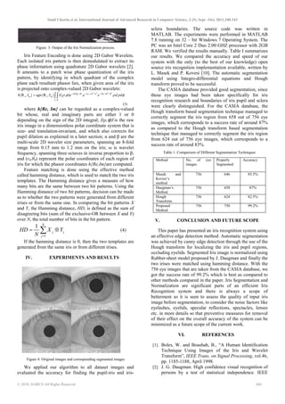 Sunil Chawla et al, International Journal of Advanced Research in Computer Science, 2 (5), Sept –Oct, 2011,340-343
© 2010, IJARCS All Rights Reserved 342
Figure. 3: Output of the Iris Normalization process.
Iris Feature Encoding is done using 2D Gabor Wavelets.
Each isolated iris pattern is then demodulated to extract its
phase information using quadrature 2D Gabor wavelets [2].
It amounts to a patch wise phase quantization of the iris
pattern, by identifying in which quadrant of the complex
plane each resultant phasor lies, when given area of the iris
is projected onto complex-valued 2D Gabor wavelets:
2 2 2 2
0 0 0( ) ( ) / ( ) /
{R ,I } sgn{R ,I } ( , ) .i r
e m e mh I e e e d dω θ φ ρ α θ φ β
ρ φ
ρ φ ρ ρ φ− − − − − −
= ∫∫
(3)
where h{Re, Im} can be regarded as a complex-valued
bit whose, real and imaginary parts are either 1 or 0
depending on the sign of the 2D integral; I(ρ,ϕ) is the raw
iris image in a dimensionless polar coordinate system that is
size- and translation-invariant, and which also corrects for
pupil dilation as explained in a later section; α and β are the
multi-scale 2D wavelet size parameters, spanning an 8-fold
range from 0.15 mm to 1.2 mm on the iris; ω is wavelet
frequency, spanning three octaves in inverse proportion to β;
and (r0,θ0) represent the polar coordinates of each region of
iris for which the phasor coordinates h{Re,Im}are computed.
Feature matching is done using the effective method
called hamming distance, which is used to match the two iris
templates. The Hamming distance gives a measure of how
many bits are the same between two bit patterns. Using the
Hamming distance of two bit patterns, decision can be made
as to whether the two patterns were generated from different
irises or from the same one. In comparing the bit patterns X
and Y, the Hamming distance, HD, is defined as the sum of
disagreeing bits (sum of the exclusive-OR between X and Y)
over N, the total number of bits in the bit pattern.
1
1 N
j j
j
HD X Y
N =
= ⊕∑ (4)
If the hamming distance is 0, then the two templates are
generated from the same iris or from different irises.
IV. EXPERIMENTS AND RESULTS
Figure 4: Original images and corresponding segmented images
We applied our algorithm to all dataset images and
evaluated the accuracy for finding the pupil-iris and iris-
sclera boundaries. The source code was written in
MATLAB. The experiments were performed in MATLAB
7.8 running on 32 – bit Windows 7 Operating System. The
PC was an Intel Core 2 Duo 2.00 GHZ processor with 2GB
RAM. We verified the results manually. Table I summarizes
our results. We compared the accuracy and speed of our
system with the only (to the best of our knowledge) open
source iris recognition implementation available, written by
L. Masek and P. Kovesi [10]. The automatic segmentation
model using Integro-differential equations and Hough
transform proved to be successful.
The CASIA database provided good segmentation, since
those eye images had been taken specifically for iris
recognition research and boundaries of iris pupil and sclera
were clearly distinguished. For the CASIA database, the
Hough transform based segmentation technique managed to
correctly segment the iris region from 658 out of 756 eye
images, which corresponds to a success rate of around 87%
as compared to the Hough transform based segmentation
technique that managed to correctly segment the iris region
from 624 out of 756 eye images, which corresponds to a
success rate of around 83%.
Table 1: Comparison of Different Segmentation Techniques
Method No. of eye
images
Properly
Segmented
Accuracy
Masek and
Kovesi’s
method
756 646 85.5%
Daugman’s
Method
756 658 87%
Hough
Transform
756 624 82.5%
Proposed
Method
756 750 99.2%
V. CONCLUSION AND FUTURE SCOPE
This paper has presented an iris recognition system using
an effective edge detection method. Automatic segmentation
was achieved by canny edge detection through the use of the
Hough transform for localizing the iris and pupil regions,
occluding eyelids. Segmented Iris image is normalized using
Rubber-sheet model proposed by J. Daugman and finally the
two irises were matched using hamming distance. With the
756 eye images that are taken from the CASIA database, we
got the success rate of 99.2% which is best as compared to
other methods compared in the paper. Iris Segmentation and
Normalization are significant parts of an efficient Iris
Recognition system and there is always a scope of
betterment so it is seen to assess the quality of input iris
image before segmentation, to consider the noise factors like
eyelashes, eyelids, specular reflections, spectacles, lenses
etc. in more details so that preventive measures for removal
of their effect on the overall accuracy of the system can be
minimized as a future scope of the current work.
VI. REFERENCES
[1]. Boles, W. and Boashah, B., “A Human Identification
Technique Using Images of the Iris and Wavelet
Transform”, IEEE Trans. on Signal Processing, vol.46,
pp. 1185-1188, April 1998.
[2]. J. G. Daugman. High confidence visual recognition of
persons by a test of statistical independence. IEEE
 