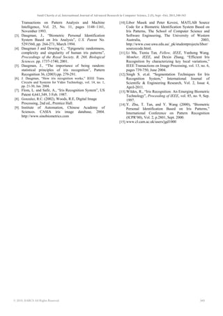 Sunil Chawla et al, International Journal of Advanced Research in Computer Science, 2 (5), Sept –Oct, 2011,340-343
© 2010, IJARCS All Rights Reserved 343
Transactions on Pattern Analysis and Machine
Intelligence, Vol. 25, No. 11, pages 1148–1161,
November 1993.
[3]. Daugman, J., “Biometric Personal Identification
System Based on Iris Analysis”, U.S. Patent No.
5291560, pp. 264-271, March 1994.
[4]. Daugman J and Dowing C., “Epigenetic randomness,
complexity and singularity of human iris patterns”,
Proceedings of the Royal Society, B, 268, Biological
Sciences. pp. 1737-1740, 2001.
[5]. Daugman, J., “The importance of being random:
statistical principles of iris recognition”, Pattern
Recognition 36, (2003) pp. 279-291.
[6]. J. Daugman, “How iris recognition works,” IEEE Trans.
Circuits and Systems for Video Technology, vol. 14, no. 1,
pp. 21-30, Jan. 2004.
[7]. Flom, L. and Safir, A., “Iris Recognition System”, US
Patent 4,641,349, 3 Feb. 1987.
[8]. Gonzalez, R.C. (2002), Woods, R.E, Digital Image
Processing, 2nd ed., Prentice Hall.
[9]. Institute of Automation, Chinese Academy of
Sciences. CASIA iris image database, 2004.
http://www.sinobiometrics.com
[10].Libor Masek and Peter Kovesi, MATLAB Source
Code for a Biometric Identification System Based on
Iris Patterns, The School of Computer Science and
Software Engineering, The University of Western
Australia, 2003,
http://www.csse.uwa.edu.au/_pk/studentprojects/libor/
sourcecode.html.
[11].Li Ma, Tieniu Tan, Fellow, IEEE, Yunhong Wang,
Member, IEEE, and Dexin Zhang, “Efficient Iris
Recognition by characterizing key local variations,”
IEEE Transactions on Image Processing, vol. 13, no. 6,
pages 739-750, June 2004.
[12].Singh S. et.al. “Segmentation Techniques for Iris
Recognition System,” International Journal of
Scientific & Engineering Research, Vol. 2, Issue 4,
April-2011.
[13].Wildes, R., “Iris Recognition: An Emerging Biometric
Technology”, Proceeding of IEEE, vol. 85, no. 9, Sep.
1997.
[14].Y. Zhu, T. Tan, and Y. Wang (2000), “Biometric
Personal Identification Based on Iris Patterns,”
International Conference on Pattern Recognition
(ICPR’00), Vol. 2, p.2801, Sept. 2000.
[15].www.cl.cam.ac.uk/users/jgd1000
 