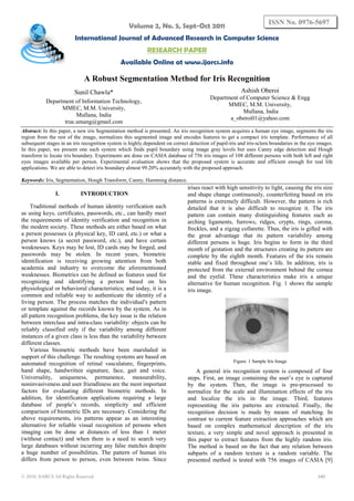 Volume 2, No. 5, Sept-Oct 2011
International Journal of Advanced Research in Computer Science
RESEARCH PAPER
Available Online at www.ijarcs.info
© 2010, IJARCS All Rights Reserved 340
ISSN No. 0976-5697
A Robust Segmentation Method for Iris Recognition
Sunil Chawla*
Department of Information Technology,
MMEC, M.M. University,
Mullana, India
true.umang@gmail.com
Ashish Oberoi
Department of Computer Science & Engg
MMEC, M.M. University,
Mullana, India
a_oberoi01@yahoo.com
Abstract: In this paper, a new iris Segmentation method is presented. An iris recognition system acquires a human eye image, segments the iris
region from the rest of the image, normalizes this segmented image and encodes features to get a compact iris template. Performance of all
subsequent stages in an iris recognition system is highly dependent on correct detection of pupil-iris and iris-sclera boundaries in the eye images.
In this paper, we present one such system which finds pupil boundary using image gray levels but uses Canny edge detection and Hough
transform to locate iris boundary. Experiments are done on CASIA database of 756 iris images of 108 different persons with both left and right
eyes images available per person. Experimental evaluation shows that the proposed system is accurate and efficient enough for real life
applications. We are able to detect iris boundary almost 99.20% accurately with the proposed approach.
Keywords: Iris, Segmentation, Hough Transform, Canny, Hamming distance.
I. INTRODUCTION
Traditional methods of human identity verification such
as using keys, certificates, passwords, etc., can hardly meet
the requirements of identity verification and recognition in
the modern society. These methods are either based on what
a person possesses (a physical key, ID card, etc.) or what a
person knows (a secret password, etc.), and have certain
weaknesses. Keys may be lost, ID cards may be forged, and
passwords may be stolen. In recent years, biometric
identification is receiving growing attention from both
academia and industry to overcome the aforementioned
weaknesses. Biometrics can be defined as features used for
recognizing and identifying a person based on his
physiological or behavioral characteristics; and today, it is a
common and reliable way to authenticate the identity of a
living person. The process matches the individual's pattern
or template against the records known by the system. As in
all pattern recognition problems, the key issue is the relation
between interclass and intra-class variability: objects can be
reliably classified only if the variability among different
instances of a given class is less than the variability between
different classes.
Various biometric methods have been marshaled in
support of this challenge. The resulting systems are based on
automated recognition of retinal vasculature, fingerprints,
hand shape, handwritten signature, face, gait and voice.
Universality, uniqueness, permanence, measurability,
noninvasiveness and user friendliness are the most important
factors for evaluating different biometric methods. In
addition, for identification applications requiring a large
database of people’s records, simplicity and efficient
comparison of biometric IDs are necessary. Considering the
above requirements, iris patterns appear as an interesting
alternative for reliable visual recognition of persons when
imaging can be done at distances of less than 1 meter
(without contact) and when there is a need to search very
large databases without incurring any false matches despite
a huge number of possibilities. The pattern of human iris
differs from person to person, even between twins. Since
irises react with high sensitivity to light, causing the iris size
and shape change continuously, counterfeiting based on iris
patterns is extremely difficult. However, the pattern is rich
detailed that it is also difficult to recognize it. The iris
pattern can contain many distinguishing features such as
arching ligaments, furrows, ridges, crypts, rings, corona,
freckles, and a zigzag collarette. Thus, the iris is gifted with
the great advantage that its pattern variability among
different persons is huge. Iris begins to form in the third
month of gestation and the structures creating its pattern are
complete by the eighth month. Features of the iris remain
stable and fixed throughout one’s life. In addition, iris is
protected from the external environment behind the cornea
and the eyelid. These characteristics make iris a unique
alternative for human recognition. Fig. 1 shows the sample
iris image.
Figure. 1 Sample Iris Image
A general iris recognition system is composed of four
steps. First, an image containing the user’s eye is captured
by the system. Then, the image is pre-processed to
normalize for the scale and illumination effects of the iris
and localize the iris in the image. Third, features
representing the iris patterns are extracted. Finally, the
recognition decision is made by means of matching. In
contrast to current feature extraction approaches which are
based on complex mathematical description of the iris
texture, a very simple and novel approach is presented in
this paper to extract features from the highly random iris.
The method is based on the fact that any relation between
subparts of a random texture is a random variable. The
presented method is tested with 756 images of CASIA [9]
 