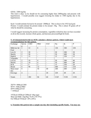 GOAL: 2400 mg/day
This total is okay- as he should not be consuming higher than 2400mg/day and presents with
hypertension. I would possibly even suggest lowering his intake to 1500 mg/day due to his
hypertension.
Kcal: I would estimate his kcal to be around ~2000kcal. This is close to his 1932 kcal goal.
Protein: I would estimate his protein intake to be around ~50g. This is about 38 grams off of
what he should be consuming.
I would suggest increasing his protein consumption, vegetables (which he does not have recorded
at all on this record), increase whole grains, and decrease processed/high fat foods.
5. AS demonstrated in lab on 10/29, calculate a dietary pattern, which would meet
recommendations for this patient.
Exchange Servin
g
CHO PRO FAT Na K P
Milk low fat 1 12 8 - 120 380 230
Fruit
Low K 2 30 - - 30 200 30
Med K 2 30 - - 30 400 30
High K 1 15 - - 15 350 15
Vegetable
Low K 2 10 4 - 30 200 40
Med K 2 10 4 - 30 400 40
Hi K 1 5 2 - 15 350 20
Bread 6 90 12 - 480 210 210
Meat (med
fat)
8 - 56 40 200 600 519
Fat (reg) 4 - - 20 220 40 20
Totals 202 86 60 2145 3120 1154
202*4= 808kcal CHO
86*4= 344kcal PRO
60*9=540kcal FAT
= 1692kcal
1932kcal-1692kcal=240kcal= 60g sugar
Meat and Milk= 64g/86g=74.4% (70-75%)
Fat 540kcal/1932kcal= 28% (30%)
6. Translate this pattern into a sample one-day diet (including specific foods). You may use
 