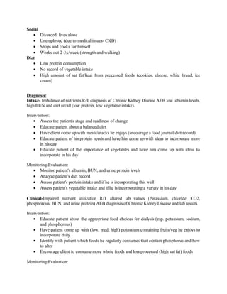 Social
• Divorced, lives alone
• Unemployed (due to medical issues- CKD)
• Shops and cooks for himself
• Works out 2-3x/week (strength and walking)
Diet
• Low protein consumption
• No record of vegetable intake
• High amount of sat fat/kcal from processed foods (cookies, cheese, white bread, ice
cream)
Diagnosis:
Intake- Imbalance of nutrients R/T diagnosis of Chronic Kidney Disease AEB low albumin levels,
high BUN and diet recall (low protein, low vegetable intake).
Intervention:
• Assess the patient's stage and readiness of change
• Educate patient about a balanced diet
• Have client come up with meals/snacks he enjoys (encourage a food journal/diet record)
• Educate patient of his protein needs and have him come up with ideas to incorporate more
in his day
• Educate patient of the importance of vegetables and have him come up with ideas to
incorporate in his day
Monitoring/Evaluation:
• Monitor patient's albumin, BUN, and urine protein levels
• Analyze patient's diet record
• Assess patient's protein intake and if he is incorporating this well
• Assess patient's vegetable intake and if he is incorporating a variety in his day
Clinical-Impaired nutrient utilization R/T altered lab values (Potassium, chloride, CO2,
phosphorous, BUN, and urine protein) AEB diagnosis of Chronic Kidney Disease and lab results
Intervention:
• Educate patient about the appropriate food choices for dialysis (esp. potassium, sodium,
and phosphorous)
• Have patient come up with (low, med, high) potassium containing fruits/veg he enjoys to
incorporate daily
• Identify with patient which foods he regularly consumes that contain phosphorus and how
to alter
• Encourage client to consume more whole foods and less processed (high sat fat) foods
Monitoring/Evaluation:
 