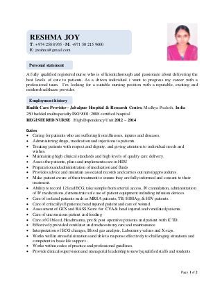 Page 1 of 2
A fully qualified registered nurse who is efficient,thorough and passionate about delivering the
best levels of care to patients. As a driven individual i want to progress my career with a
professional team. I’m looking for a suitable nursing position with a reputable, exciting and
modern healthcare provider.
Health Care Provider - Jabalpur Hospital & Research Centre, Madhya Pradesh, India
250 bedded multispecialty ISO 9001: 2008 certified hospital
REGISTERED NURSE High DependencyUnit 2012 – 2014
Duties
 Caring for patients who are suffering from illnesses, injures and diseases.
 Administering drugs, medication and injections to patients.
 Treating patients with respect and dignity, and giving attention to individual needs and
wishes.
 Maintaining high clinical standards and high levels of quality care delivery.
 Assess the patients, plans and implements care in HDU
 Preparation and administration of medication and fluids
 Provides advice and maintain associated records and carries out nursing procedures.
 Make patient aware of their treatment to ensure they are fully informed and consent to their
treatment.
 Ability to record 12 lead ECG, take sample from arterial access, IV cannulation, administration
of IV medications, demonstrate safe use of patient equipment including infusion devices.
 Care of isolated patients such as MRSA patients; TB, HBSAg; & HIV patients.
 Care of critically ill patients; head injured patient and care of wound.
 Assessment of GCS and RASS Score for CVA & head injured and ventilated patients.
 Care of unconscious patient and feeding
 Care of GI bleed, Headtrauma, pre & post operative patients and patient with ICTD.
 Effectively provided ventilator and tracheostomy care and maintanance.
 Interpretation of ECG changes, Blood gas analysis, Laboratory values and X-rays.
 Works well in stressful situations and able to response effectively to challenging situations and
competent in basic life support..
 Works within codes of practice and professional guidlines.
 Provide clinical supervision and managerial leadership to newlyqualified staffs and students
RESHMA JOY
T: +974 258 8935 - M: +971 50 215 9600
E: jreshna@gmail.com
Personal statement
Employment history
 