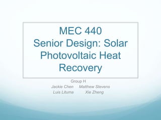 MEC 440
Senior Design: Solar
Photovoltaic Heat
Recovery
Group H
Jackie Chen Matthew Stevens
Luis Lituma Xie Zheng
 