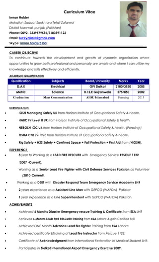 Curriculum Vitae
Imran Haider
Mohallah Sadaat Sankhtara Tehsil Zafarwal
District Narowal punjab (Pakistan)
Phone: 0092- 3339579596/3103991122
Email: luckyali005@gmail.com
Skype: imran.haider5153
CAREER OBJECTIVE
To contribute towards the development and growth of dynamic organization where
opportunities to grow both professional and personally are ample and where I can utilize my
knowledge and skills effectively and efficiently.
ACADEMIC QUALIFICATION
Qualification Subjects Board/University Marks Year
D.A.E Electrical GPI Sialkot 2100/3550 2005
Metric Science B.I.S.E Gujranwala 575/850 2002
Graduation Mass Communication AIOU Islamabad Pursuing 2013
CERTIIFICATION
• IOSH Managing Safely UK from Horizon Institute of Occupational Safety & health.
• HABC Fir Level II UK from Horizon Institute of Occupational Safety & health.
• NEBOSH IGC UK from Horizon Institute of Occupational Safety & health. (Pursuing )
• OSHA CFR 29-1926 from Horizon Institute of Occupational Safety & health.
• Rig Safety + H2S Safety + Confined Space + Fall Protection + First Aid from (HIOSH).
EXPERIENCE
• 8 year to Working as a LEAD FIRE RESCUER with Emergency Service RESCUE 1122
(2007 -Current).
• Working as a Senior Lead Fire Fighter with Civil Defense Services Pakistan as Volunteer
(2010-Current).
• Working as a DERT with Disaster Respond Team Emergency Service Academy LHR
• 2 years experience as a Assistant Line Man with GEPCO (WAPDA) Pakistan
• 1 year experience as a Line Superintendent with GEPCO (WAPDA) Pakistan.
ACHIEVEMENTS
• Achieved 6 Months Disaster Emergency rescue Training & Certificate from ESA LHR
• Achieved 6 Months LEAD FIRE RESCUER Training from ESA Lahore & gain Certified Skill.
• Achieved ONE Month Advance Lead fire fighter Training from ESA Lahore
• Achieved certificate &Training of Lead fire Instructor from Rescue 1122.
• Certificate of Acknowledgment from International Federation of Medical Student LHR.
• Participates in Sialkot International Airport Emergency Exercise 2009.
 