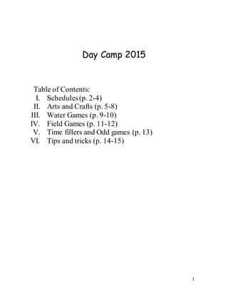 1
Day Camp 2015
Table of Contents:
I. Schedules(p. 2-4)
II. Arts and Crafts (p. 5-8)
III. Water Games (p. 9-10)
IV. Field Games (p. 11-12)
V. Time fillers and Odd games (p. 13)
VI. Tips and tricks (p. 14-15)
 