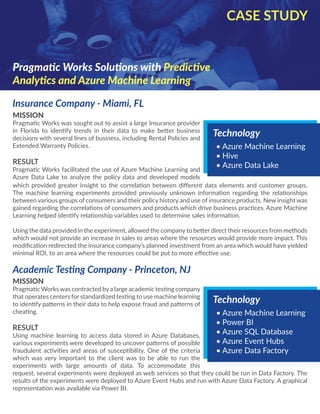 MISSION
Pragmatic Works was sought out to assist a large Insurance provider
in Florida to identify trends in their data to make better business
decisions with several lines of business, including Rental Policies and
Extended Warranty Policies.
RESULT
Pragmatic Works facilitated the use of Azure Machine Learning and
Azure Data Lake to analyze the policy data and developed models
Insurance Company - Miami, FL
CASE STUDY
Pragmatic Works Solutions with Predictive
Analytics and Azure Machine Learning
Technology
•	Azure Machine Learning
•	Hive
•	Azure Data Lake
which provided greater insight to the correlation between different data elements and customer groups.
The machine learning experiments provided previously unknown information regarding the relationships
between various groups of consumers and their policy history and use of insurance products. New insight was
gained regarding the correlations of consumers and products which drive business practices. Azure Machine
Learning helped identify relationship variables used to determine sales information.
Using the data provided in the experiment, allowed the company to better direct their resources from methods
which would not provide an increase in sales to areas where the resources would provide more impact. This
modification redirected the insurance company’s planned investment from an area which would have yielded
minimal ROI, to an area where the resources could be put to more effective use.
Academic Testing Company - Princeton, NJ
MISSION
Pragmatic Works was contracted bya large academic testing company
that operates centers for standardized testing to use machine learning
to identify patterns in their data to help expose fraud and patterns of
cheating.
RESULT
Using machine learning to access data stored in Azure Databases,
various experiments were developed to uncover patterns of possible
fraudulent activities and areas of susceptibility. One of the criteria
which was very important to the client was to be able to run the
experiments with large amounts of data. To accommodate this
Technology
•	Azure Machine Learning
•	Power BI
•	Azure SQL Database
•	Azure Event Hubs
•	Azure Data Factory
request, several experiments were deployed as web services so that they could be run in Data Factory. The
results of the experiments were deployed to Azure Event Hubs and run with Azure Data Factory. A graphical
representation was available via Power BI.
 