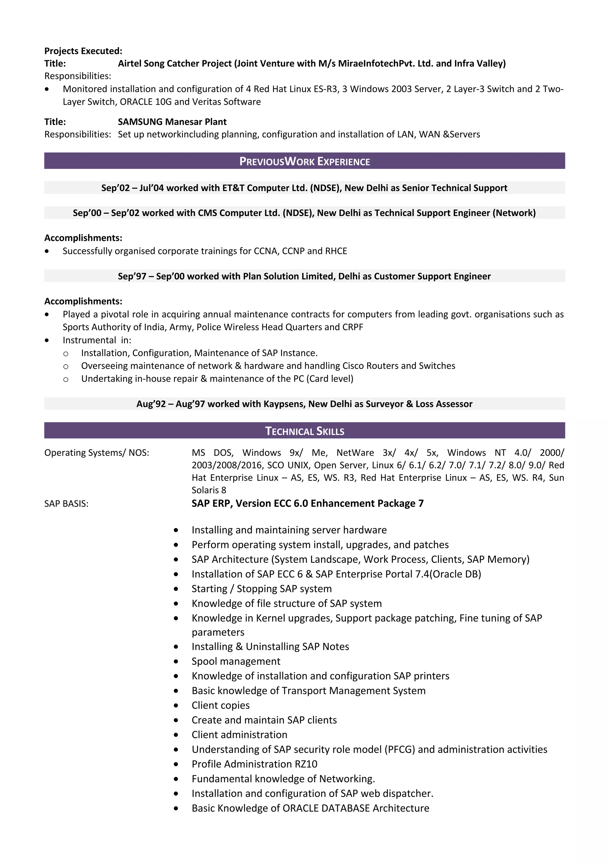 Projects Executed:
Title: Airtel Song Catcher Project (Joint Venture with M/s MiraeInfotechPvt. Ltd. and Infra Valley)
Responsibilities:
• Monitored installation and configuration of 4 Red Hat Linux ES-R3, 3 Windows 2003 Server, 2 Layer-3 Switch and 2 Two-
Layer Switch, ORACLE 10G and Veritas Software
Title: SAMSUNG Manesar Plant
Responsibilities: Set up networkincluding planning, configuration and installation of LAN, WAN &Servers
PREVIOUSWORK EXPERIENCE
Sep’02 – Jul’04 worked with ET&T Computer Ltd. (NDSE), New Delhi as Senior Technical Support
Sep’00 – Sep’02 worked with CMS Computer Ltd. (NDSE), New Delhi as Technical Support Engineer (Network)
Accomplishments:
• Successfully organised corporate trainings for CCNA, CCNP and RHCE
Sep’97 – Sep’00 worked with Plan Solution Limited, Delhi as Customer Support Engineer
Accomplishments:
• Played a pivotal role in acquiring annual maintenance contracts for computers from leading govt. organisations such as
Sports Authority of India, Army, Police Wireless Head Quarters and CRPF
• Instrumental in:
o Installation, Configuration, Maintenance of SAP Instance.
o Overseeing maintenance of network & hardware and handling Cisco Routers and Switches
o Undertaking in-house repair & maintenance of the PC (Card level)
Aug’92 – Aug’97 worked with Kaypsens, New Delhi as Surveyor & Loss Assessor
TECHNICAL SKILLS
Operating Systems/ NOS: MS DOS, Windows 9x/ Me, NetWare 3x/ 4x/ 5x, Windows NT 4.0/ 2000/
2003/2008/2016, SCO UNIX, Open Server, Linux 6/ 6.1/ 6.2/ 7.0/ 7.1/ 7.2/ 8.0/ 9.0/ Red
Hat Enterprise Linux – AS, ES, WS. R3, Red Hat Enterprise Linux – AS, ES, WS. R4, Sun
Solaris 8
SAP BASIS: SAP ERP, Version ECC 6.0 Enhancement Package 7
• Installing and maintaining server hardware
• Perform operating system install, upgrades, and patches
• SAP Architecture (System Landscape, Work Process, Clients, SAP Memory)
• Installation of SAP ECC 6 & SAP Enterprise Portal 7.4(Oracle DB)
• Starting / Stopping SAP system
• Knowledge of file structure of SAP system
• Knowledge in Kernel upgrades, Support package patching, Fine tuning of SAP
parameters
• Installing & Uninstalling SAP Notes
• Spool management
• Knowledge of installation and configuration SAP printers
• Basic knowledge of Transport Management System
• Client copies
• Create and maintain SAP clients
• Client administration
• Understanding of SAP security role model (PFCG) and administration activities
• Profile Administration RZ10
• Fundamental knowledge of Networking.
• Installation and configuration of SAP web dispatcher.
• Basic Knowledge of ORACLE DATABASE Architecture
 