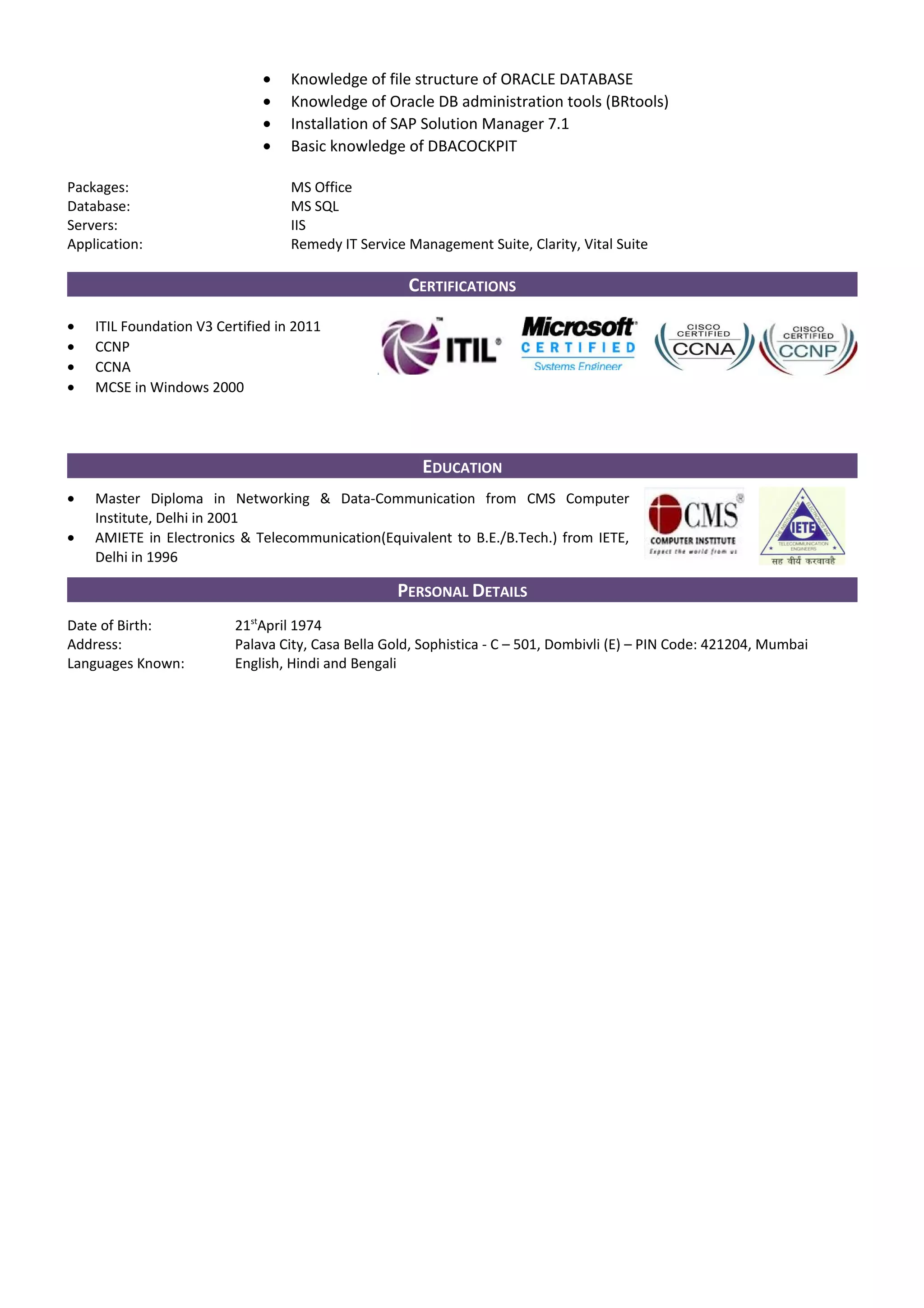 • Knowledge of file structure of ORACLE DATABASE
• Knowledge of Oracle DB administration tools (BRtools)
• Installation of SAP Solution Manager 7.1
• Basic knowledge of DBACOCKPIT
Packages: MS Office
Database: MS SQL
Servers: IIS
Application: Remedy IT Service Management Suite, Clarity, Vital Suite
CERTIFICATIONS
• ITIL Foundation V3 Certified in 2011
• CCNP
• CCNA
• MCSE in Windows 2000
EDUCATION
• Master Diploma in Networking & Data-Communication from CMS Computer
Institute, Delhi in 2001
• AMIETE in Electronics & Telecommunication(Equivalent to B.E./B.Tech.) from IETE,
Delhi in 1996
PERSONAL DETAILS
Date of Birth: 21st
April 1974
Address: Palava City, Casa Bella Gold, Sophistica - C – 501, Dombivli (E) – PIN Code: 421204, Mumbai
Languages Known: English, Hindi and Bengali
 
