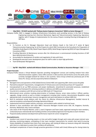 WORK EXPERIENCE
May’2014 – Till DATE worked with “Railway System Engineers Consortium” (RSEC) as Senior Manager-IT
Company Profile: RSEC is engaged in Railway Infrastructure Consultancy work providing services in the field of Railway
Engineering covering Civil, Electrical, Mechanical, Signal and Telecommunication Engineering, Operations
together with IT Designs & Implementation for the various Projects including Planning & Management of
SAP Basis.
Responsibilities:
• To function as the Sr. Manager (Operation Head and Delivery Head) in the Field of IT sector & Signal
Telecommunication Engineering, for all the Projects for which RSEC functioned as the Consultants for Preparation of
Feasibility Study Reports (FSR), Detail Project Reports (DPR), Detail Design Engineering (DDE) & Project Management
Consultancy (PMC).
• Providing Operation & Maintenance services after the Infrastructure is commissioned including functions of SAP
Basis Administration & Security.
• Accountable for development of vendors and negotiation of rates with them.
• Developed & executed career development plans for staff in order to retain high performers
• Team & Manpower Management.
Apr’09 – May’2014: worked with Reliance Global Communication, Mumbai as Assurance Manager – GSC
Project Executed:
Company Profile: Vancois a Virtual Network Operator providing management services and reselling network from other
telecommunication suppliers. Vanco offers services in 230 countries and territories across the world, and is
currently managed network for clients in 161 countries. Vanco Group Limited was previously part of the
Vanco Plc. Group, and was acquired by Reliance Globalcom.
Responsibilities:
• Managed end to end operations of GSC (Global Service Center) NOC and supporting 200+ clients across the globe
• Planned & analysed IT requirements, managed entire IT Infrastructure and monitored purchase of IT equipment
• Conceptualised & set up PMO processes and project dashboards; streamlined & automated processes; established
quality assurance framework for achieving excellence in delivery and 100% secured environment
• Ensured strict compliance with ISO and carried out ISMS Audit of IT Department
• Administered server activities involving determination of hardware failures, server status (online / offline), patches,
upgrades, change controls as well as incident management including ticket creation, documentation &updation using
appropriate tools; ensured proper resource management and work load balance to achieve 100% SLA
• Built & maintained strong relations with the clients for effective Infrastructure Management; handled internal &
external escalations and preparedTechnology Operational Manual
• Implemented technical support policies, processes, and escalation paths related to technical issues
• Worked in close coordination with other NMC’s Assurance Managers located across USA, UK, Singapore, Australia,
Germany, Netherland, Italy, France and Spain
• Led a team of 50+ Proactive Monitor, Level 1, Level 2 Engineers and Team Leads; organised training for team members,
conducted process reiterations& team building activities and provided progressive learning data to team members
• Prepared weekly statistical and department performance reports for senior management
Accomplishments:
• Excellent track record of executing projects on time and within budget through work study with project element wise
planning, monitoring progress, anticipating of inter team members requirements for smooth chain work & ensuring
timely availability of essential store items from store group, with testing & follow up measures along with interacting
with client on a daily basis to sustain their confidence & satisfaction
• Developed competencies of teams through proactive generation of tickets with timely follow-ups for closing tickets by
 