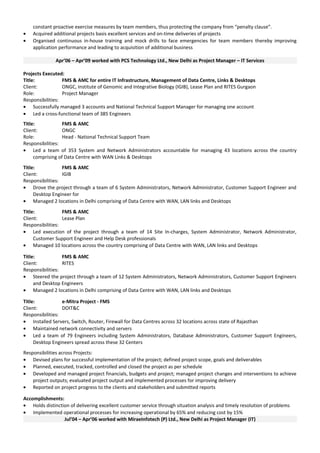 constant proactive exercise measures by team members, thus protecting the company from “penalty clause”.
• Acquired additional projects basis excellent services and on-time deliveries of projects
• Organised continuous in-house training and mock drills to face emergencies for team members thereby improving
application performance and leading to acquisition of additional business
Apr’06 – Apr’09 worked with PCS Technology Ltd., New Delhi as Project Manager – IT Services
Projects Executed:
Title: FMS & AMC for entire IT Infrastructure, Management of Data Centre, Links & Desktops
Client: ONGC, Institute of Genomic and Integrative Biology (IGIB), Lease Plan and RITES Gurgaon
Role: Project Manager
Responsibilities:
• Successfully managed 3 accounts and National Technical Support Manager for managing one account
• Led a cross-functional team of 385 Engineers
Title: FMS & AMC
Client: ONGC
Role: Head - National Technical Support Team
Responsibilities:
• Led a team of 353 System and Network Administrators accountable for managing 43 locations across the country
comprising of Data Centre with WAN Links & Desktops
Title: FMS & AMC
Client: IGIB
Responsibilities:
• Drove the project through a team of 6 System Administrators, Network Administrator, Customer Support Engineer and
Desktop Engineer for
• Managed 2 locations in Delhi comprising of Data Centre with WAN, LAN links and Desktops
Title: FMS & AMC
Client: Lease Plan
Responsibilities:
• Led execution of the project through a team of 14 Site In-charges, System Administrator, Network Administrator,
Customer Support Engineer and Help Desk professionals
• Managed 10 locations across the country comprising of Data Centre with WAN, LAN links and Desktops
Title: FMS & AMC
Client: RITES
Responsibilities:
• Steered the project through a team of 12 System Administrators, Network Administrators, Customer Support Engineers
and Desktop Engineers
• Managed 2 locations in Delhi comprising of Data Centre with WAN, LAN links and Desktops
Title: e-Mitra Project - FMS
Client: DOIT&C
Responsibilities:
• Installed Servers, Switch, Router, Firewall for Data Centres across 32 locations across state of Rajasthan
• Maintained network connectivity and servers
• Led a team of 79 Engineers including System Administrators, Database Administrators, Customer Support Engineers,
Desktop Engineers spread across these 32 Centers
Responsibilities across Projects:
• Devised plans for successful implementation of the project; defined project scope, goals and deliverables
• Planned, executed, tracked, controlled and closed the project as per schedule
• Developed and managed project financials, budgets and project; managed project changes and interventions to achieve
project outputs; evaluated project output and implemented processes for improving delivery
• Reported on project progress to the clients and stakeholders and submitted reports
Accomplishments:
• Holds distinction of delivering excellent customer service through situation analysis and timely resolution of problems
• Implemented operational processes for increasing operational by 65% and reducing cost by 15%
Jul’04 – Apr’06 worked with MiraeInfotech (P) Ltd., New Delhi as Project Manager (IT)
 
