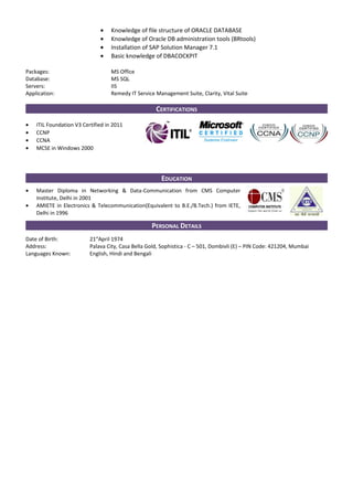 • Knowledge of file structure of ORACLE DATABASE
• Knowledge of Oracle DB administration tools (BRtools)
• Installation of SAP Solution Manager 7.1
• Basic knowledge of DBACOCKPIT
Packages: MS Office
Database: MS SQL
Servers: IIS
Application: Remedy IT Service Management Suite, Clarity, Vital Suite
CERTIFICATIONS
• ITIL Foundation V3 Certified in 2011
• CCNP
• CCNA
• MCSE in Windows 2000
EDUCATION
• Master Diploma in Networking & Data-Communication from CMS Computer
Institute, Delhi in 2001
• AMIETE in Electronics & Telecommunication(Equivalent to B.E./B.Tech.) from IETE,
Delhi in 1996
PERSONAL DETAILS
Date of Birth: 21st
April 1974
Address: Palava City, Casa Bella Gold, Sophistica - C – 501, Dombivli (E) – PIN Code: 421204, Mumbai
Languages Known: English, Hindi and Bengali
 