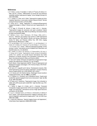 References
1. D. T. Dicker, J. Lerner, P. Van Belle, S. F. Barth, D. 4th
Guerry, M. Herlyn, D. E.
Elder, and W. S. El-Deiry. “Differentiation of normal skin and melanoma
using high resolution hyperspectral imaging."Cancer biology & therapy 5.8,
1033-1038 (2006).
2. C. C. Lelong, P. C. Pinet, and H. Poilvé. "Hyperspectral imaging and stress
mapping in agriculture: a case study on wheat in Beauce (France)." Remote
sensing of environment66.2, 179-191 (1998).
3. X. Hong, and X. J. Wang. "Applications of multispectral/hyperspectral
imaging technologies in military." Infrared and Laser Engineering36.1, 13
(2007).
4. E. K. Hege, D. O’Connell, W. Johnson, S. Basty, and E. L. Dereniak.
"Hyperspectral imaging for astronomy and space surveillance."Optical
Science and Technology, SPIE's 48th Annual Meeting. International Society
for Optics and Photonics (2004).
5. T. Gerhart, J. Sunu, L. Lieu, E. Merkurjev, J. M. Chang, J. Gilles, and A. L.
Bertozziy,. "Detection and tracking of gas plumes in LWIR hyperspectral
video sequence data." SPIE Defense, Security, and Sensing. International
Society for Optics and Photonics (2013), Proc. SPIE 5159, Imaging
Spectrometry IX, 380 (January 7, 2004).
6. F. D. van der Meer, H. M. A. van der Werff, F. J. A. van Ruitenbeek, C. A.
Hecker, W. H. Bakker, M. F. Noomen, M. van der Meijde, E. J. M. Carranza,
J. B. de Smeth, and T. Woldai.. "Multi-and hyperspectral geologic remote
sensing: A review."International Journal of Applied Earth Observation and
Geoinformation 14.1, 112-128 (2012).
7. W. L. Smith, D. K. Zhoua, F.W. Harrison, H. E. Revercombb, A. M. Larar, A.
H. Huang, and B. Huang,. "Hyperspectral remote sensing of atmospheric
profiles from satellites and aircraft." Second International Asia Pacific
Symposium on Remote Sensing of the Atmosphere, Environment, and
Space.International Society for Optics and Photonics (2001).
8. G. Hans and P. Geladi, Techniques and applications of hyperspectral image
analysis, John Wiley & Sons, Chichester, ch.1, pp.7-8 (2007).
9. North Atlantic Treaty Organization (NATO), “Survey of Hyperspectral and
Multispectral Imaging Technologies”, RTO Technical Report, RTO-TR-SET-
065-P3 (May 2007).
10. M. Gunn, D. P. Langstaff, and D. Barnes, “Developments towards a filter
wheel hyperspectral camera for plantary exploration”, European Planetray
ScienceCongress (EPSC), Vol.6, EPSC-DPS2011-397-1 (2011).
11. A. R. Harvey and D. W. Fletcher-Holmes, “Birefringent Fourier-transform
imagingspectrometer”, Opt. Exp. 5368, 12, 22 (2004).
12. S. C. Gebhart, R. C. Thompson, and A. Mahadevan-Jansen, “Liquid-crystal
tunable filter spectral imaging for brain tumor demarcation”, Appl. Opt. 46,
10, pp.1896-1910(2007).
13. N. Gupta and V. Voloshinov, “Hyperspectral imager, from ultraviolet to
visible, with a KDPacousto-optictunable filter”, Appl. Opt. 43, 13, pp. 2752-
2759 (2004).
14. J. Hartke, N. Hagan, B. A. Kinder, and E. L. Dereniak, “Computed
Tomographic Imaging Spectrometer (CTIS) and A Snapshot Hyperspectral
Imager and Polarimeter” International Journal of High Speed Electronics
and Systems 18, 505 (2008).
15. Y. Luo, P. J. Gelsinger-Austin, J. M. Watson, G. Barbastathis,J. K. Barton, R.
and K. Kostuk, “Laser-induced fluorescence imaging of subsurface with a
volume holographic spatial-spectral imaging system”, Opt. Lett. 33, 18, pp.
2098-2100, (2008).
16. Y. Arieli and Y.Weitzman, "Spectral Imaging Camera and Applications",
United States Patent Application20080158550 (2008).
 