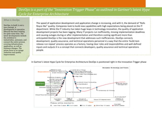 In Gartner’s latest Hype Cycle for Enterprise Architecture DevOps is positioned right in the Innovation Trigger phase
DevOps is a part of the “Innovation Trigger Phase” as outlined in Gartner’s latest Hype
Cycle for Enterprise Architecture
The speed of application development and application change is increasing, and with it, the demand of “Rolls
Royce like” quality; Companies look to build new capabilities with high expectations being placed on the IT
department. While the IT industry has taken huge leaps in technology innovation, the quality of application
development projects has been lagging. Many IT projects run inefficiently, missing implementation deadlines
and causing outages during or after implementation and therefore costing significant more than
anticipated.DevOps is the new development that addresses such inefficiencies. DevOps connects
development, quality assurance, and technical operations personnel in a way that the entire ‘build-test-
release-run-repeat’ process operates as a factory, having clear roles and responsibilities and well-defined
inputs and outputs It is a concept that connects developers, quality assurance and technical operations
people.
What is DevOps
DevOps, in itself, is not a
new concept. A
development to operation
lifecycle has been existing
for quite some time. The
latest developments include
the ambition to
industrialize, automate, and
connect the entire process
covering infrastructure,
application, as well as
business changes. The
prime focus is on outage
reduction and quality
improvement.
 