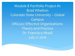 Module 8 Portfolio Project #2
Brad Whelton
Colorado State University – Global
Campus
ORG502 Effective Organizations:
Theory and Practice
Dr. Francisca Nkadi
July 21 2016
 