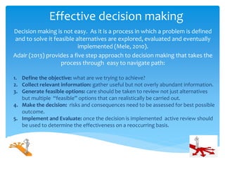 Effective decision making
Decision making is not easy. As it is a process in which a problem is defined
and to solve it feasible alternatives are explored, evaluated and eventually
implemented (Mele, 2010).
Adair (2013) provides a five step approach to decision making that takes the
process through easy to navigate path:
1. Define the objective: what are we trying to achieve?
2. Collect relevant information: gather useful but not overly abundant information.
3. Generate feasible options: care should be taken to review not just alternatives
but multiple “feasible” options that can realistically be carried out.
4. Make the decision: risks and consequences need to be assessed for best possible
outcome.
5. Implement and Evaluate: once the decision is implemented active review should
be used to determine the effectiveness on a reoccurring basis.
 