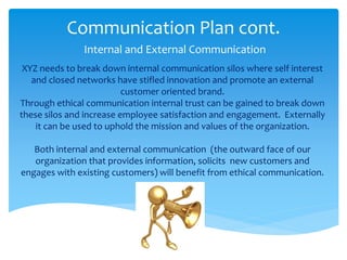 Communication Plan cont.
Internal and External Communication
XYZ needs to break down internal communication silos where self interest
and closed networks have stifled innovation and promote an external
customer oriented brand.
Through ethical communication internal trust can be gained to break down
these silos and increase employee satisfaction and engagement. Externally
it can be used to uphold the mission and values of the organization.
Both internal and external communication (the outward face of our
organization that provides information, solicits new customers and
engages with existing customers) will benefit from ethical communication.
 