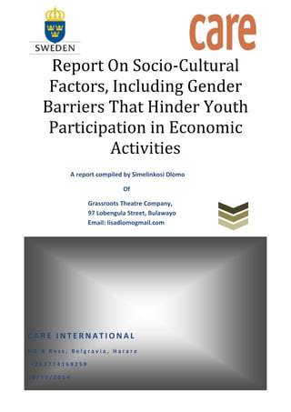 Report On Socio-Cultural
Factors, Including Gender
Barriers That Hinder Youth
Participation in Economic
Activities
A report compiled by Simelinkosi Dlomo
Of
Grassroots Theatre Company,
97 Lobengula Street, Bulawayo
Email: lisadlomogmail.com
C A R E I N T E R N A T I O N A L
N O . 8 R o s s , B e l g r a v i a , H a r a r e
+ 2 6 3 7 7 4 1 6 8 2 5 9
1 0 / 1 0 / 2 0 1 4
 