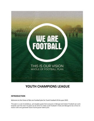 YOUTH CHAMPIONS LEAGUE
INTRODUCTION
Welcome to the Vision of We are Football plan for Youth Football till the year 2022.
The plan is a set of ambitious, yet tangible goals that everyone in Bengal and Indian Football can work
towards over the next 10 years as we strive to make youth football in India and Bengal to be a force to
reckon with and generate future home-grown talent pool.
 
