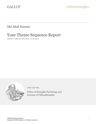 Md Abul Hasnat
Your Theme Sequence Report
SURVEY COMPLETION DATE: 02-06-2016
DON CLIFTON
Father of Strengths Psychology and
Inventor of CliftonStrengths
105997 (Md Abul Hasnat)
Copyright © 2000 Gallup, Inc. All rights reserved.
1
 