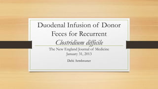 Duodenal Infusion of Donor
Feces for Recurrent
Clostridium difficile
The New England Journal of Medicine
January 31, 2013
Debi Armbruster
 