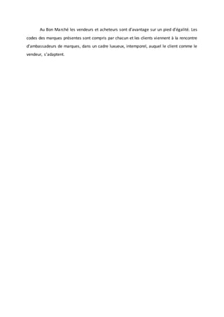 Au Bon Marché les vendeurs et acheteurs sont d’avantage sur un pied d’égalité. Les
codes des marques présentes sont compris par chacun et les clients viennent à la rencontre
d’ambassadeurs de marques, dans un cadre luxueux, intemporel, auquel le client comme le
vendeur, s’adaptent.
 