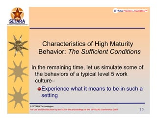 © SITARA Technologies
For Use and Distribution by the SEI in the proceedings of the 19th SEPG Conference 2007 10101010
SITARA Process JewelBoxTM
© SITARA Technologies
SITARA Process JewelBoxTM
Characteristics of High Maturity
Behavior: The Sufficient Conditions
In the remaining time, let us simulate some of
the behaviors of a typical level 5 work
culture–
Experience what it means to be in such a
setting
 