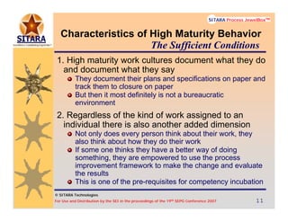 © SITARA Technologies
For Use and Distribution by the SEI in the proceedings of the 19th SEPG Conference 2007 11111111
SITARA Process JewelBoxTM
© SITARA Technologies
SITARA Process JewelBoxTM
Characteristics of High Maturity Behavior
1. High maturity work cultures document what they do
and document what they say
They document their plans and specifications on paper and
track them to closure on paper
But then it most definitely is not a bureaucratic
environment
2. Regardless of the kind of work assigned to an
individual there is also another added dimension
Not only does every person think about their work, they
also think about how they do their work
If some one thinks they have a better way of doing
something, they are empowered to use the process
improvement framework to make the change and evaluate
the results
This is one of the pre-requisites for competency incubation
The Sufficient Conditions
 