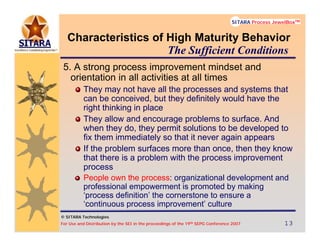 © SITARA Technologies
For Use and Distribution by the SEI in the proceedings of the 19th SEPG Conference 2007 13131313
SITARA Process JewelBoxTM
© SITARA Technologies
SITARA Process JewelBoxTM
Characteristics of High Maturity Behavior
5. A strong process improvement mindset and
orientation in all activities at all times
They may not have all the processes and systems that
can be conceived, but they definitely would have the
right thinking in place
They allow and encourage problems to surface. And
when they do, they permit solutions to be developed to
fix them immediately so that it never again appears
If the problem surfaces more than once, then they know
that there is a problem with the process improvement
process
People own the process: organizational development and
professional empowerment is promoted by making
‘process definition’ the cornerstone to ensure a
‘continuous process improvement’ culture
The Sufficient Conditions
 