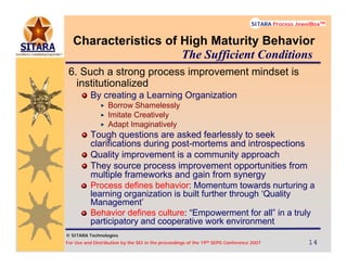 © SITARA Technologies
For Use and Distribution by the SEI in the proceedings of the 19th SEPG Conference 2007 14141414
SITARA Process JewelBoxTM
© SITARA Technologies
SITARA Process JewelBoxTM
Characteristics of High Maturity Behavior
6. Such a strong process improvement mindset is
institutionalized
By creating a Learning Organization
Borrow Shamelessly
Imitate Creatively
Adapt Imaginatively
Tough questions are asked fearlessly to seek
clarifications during post-mortems and introspections
Quality improvement is a community approach
They source process improvement opportunities from
multiple frameworks and gain from synergy
Process defines behavior: Momentum towards nurturing a
learning organization is built further through ‘Quality
Management’
Behavior defines culture: “Empowerment for all” in a truly
participatory and cooperative work environment
The Sufficient Conditions
 