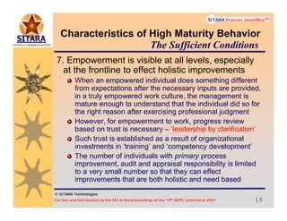 © SITARA Technologies
For Use and Distribution by the SEI in the proceedings of the 19th SEPG Conference 2007 15151515
SITARA Process JewelBoxTM
© SITARA Technologies
SITARA Process JewelBoxTM
Characteristics of High Maturity Behavior
7. Empowerment is visible at all levels, especially
at the frontline to effect holistic improvements
When an empowered individual does something different
from expectations after the necessary inputs are provided,
in a truly empowered work culture, the management is
mature enough to understand that the individual did so for
the right reason after exercising professional judgment
However, for empowerment to work, progress review
based on trust is necessary – ‘leadership by clarification’
Such trust is established as a result of organizational
investments in ‘training’ and ‘competency development’
The number of individuals with primary process
improvement, audit and appraisal responsibility is limited
to a very small number so that they can effect
improvements that are both holistic and need based
The Sufficient Conditions
 