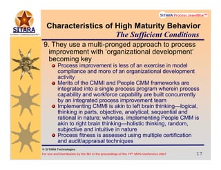 © SITARA Technologies
For Use and Distribution by the SEI in the proceedings of the 19th SEPG Conference 2007 17171717
SITARA Process JewelBoxTM
© SITARA Technologies
SITARA Process JewelBoxTM
Characteristics of High Maturity Behavior
9. They use a multi-pronged approach to process
improvement with ‘organizational development’
becoming key
Process improvement is less of an exercise in model
compliance and more of an organizational development
activity
Merits of the CMMI and People CMM frameworks are
integrated into a single process program wherein process
capability and workforce capability are built concurrently
by an integrated process improvement team
Implementing CMMI is akin to left brain thinking—logical,
thinking in parts, objective, analytical, sequential and
rational in nature; whereas, implementing People CMM is
akin to right brain thinking—holistic thinking, random,
subjective and intuitive in nature
Process fitness is assessed using multiple certification
and audit/appraisal techniques
The Sufficient Conditions
 