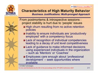 © SITARA Technologies
For Use and Distribution by the SEI in the proceedings of the 19th SEPG Conference 2007 20202020
SITARA Process JewelBoxTM
© SITARA Technologies
SITARA Process JewelBoxTM
From postmortems & introspective sessions :
project stability is hurt due to ‘people’ issues
High churn resulting from no active retention
policies
Inability to ensure individuals are ‘productively
employed’ with a competency focus
Lack of recognition of individual competencies
leading to a decay of unit level competitiveness
Lack of guidance to make informed decisions
using experienced individuals in the organization
– such as ‘Mentors’ or ‘Coaches’
Employees care enough about ‘professional
development’ – seek opportunities where
available
Characteristics of High Maturity Behavior
Business Justifications: Multi-pronged Approach
 