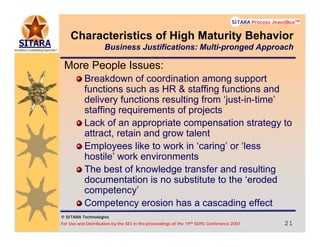 © SITARA Technologies
For Use and Distribution by the SEI in the proceedings of the 19th SEPG Conference 2007 21212121
SITARA Process JewelBoxTM
© SITARA Technologies
SITARA Process JewelBoxTM
More People Issues:
Breakdown of coordination among support
functions such as HR & staffing functions and
delivery functions resulting from ‘just-in-time’
staffing requirements of projects
Lack of an appropriate compensation strategy to
attract, retain and grow talent
Employees like to work in ‘caring’ or ‘less
hostile’ work environments
The best of knowledge transfer and resulting
documentation is no substitute to the ‘eroded
competency’
Competency erosion has a cascading effect
Characteristics of High Maturity Behavior
Business Justifications: Multi-pronged Approach
 