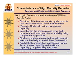 © SITARA Technologies
For Use and Distribution by the SEI in the proceedings of the 19th SEPG Conference 2007 22222222
SITARA Process JewelBoxTM
© SITARA Technologies
SITARA Process JewelBoxTM
Lot to gain from commonality between CMMI and
People CMM
Structure of the two frameworks: goals promote
both institutionalization and implementation
(Generic) Goals help to improve process
capability
Intent behind the process areas grow, both,
process maturity and workforce capability using
complementary practices
Similar competencies required for individuals to
execute the designs behind these frameworks
Predictability of execution: possible only when
‘both’ process capability and workforce
capability (competencies) are stable
Characteristics of High Maturity Behavior
Business Justifications: Multi-pronged Approach
 