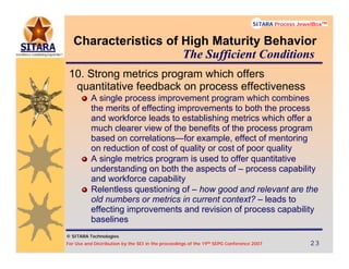 © SITARA Technologies
For Use and Distribution by the SEI in the proceedings of the 19th SEPG Conference 2007 23232323
SITARA Process JewelBoxTM
© SITARA Technologies
SITARA Process JewelBoxTM
Characteristics of High Maturity Behavior
10. Strong metrics program which offers
quantitative feedback on process effectiveness
A single process improvement program which combines
the merits of effecting improvements to both the process
and workforce leads to establishing metrics which offer a
much clearer view of the benefits of the process program
based on correlations—for example, effect of mentoring
on reduction of cost of quality or cost of poor quality
A single metrics program is used to offer quantitative
understanding on both the aspects of – process capability
and workforce capability
Relentless questioning of – how good and relevant are the
old numbers or metrics in current context? – leads to
effecting improvements and revision of process capability
baselines
The Sufficient Conditions
 