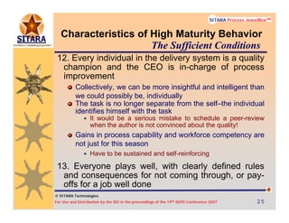 © SITARA Technologies
For Use and Distribution by the SEI in the proceedings of the 19th SEPG Conference 2007 25252525
SITARA Process JewelBoxTM
© SITARA Technologies
SITARA Process JewelBoxTM
Characteristics of High Maturity Behavior
12. Every individual in the delivery system is a quality
champion and the CEO is in-charge of process
improvement
Collectively, we can be more insightful and intelligent than
we could possibly be, individually
The task is no longer separate from the self–the individual
identifies himself with the task
It would be a serious mistake to schedule a peer-review
when the author is not convinced about the quality!
Gains in process capability and workforce competency are
not just for this season
Have to be sustained and self-reinforcing
13. Everyone plays well, with clearly defined rules
and consequences for not coming through, or pay-
offs for a job well done
The Sufficient Conditions
 